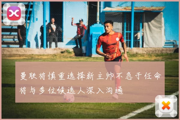 曼联将慎重选择新主帅不急于任命将与多位候选人深入沟通