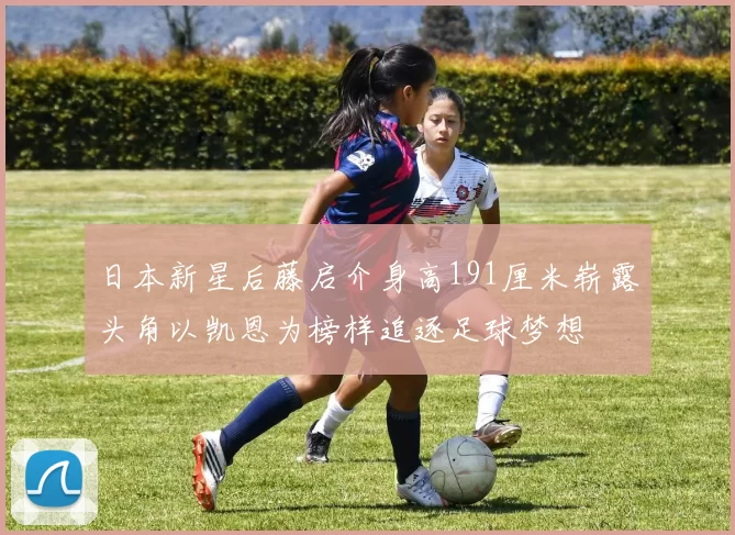 日本新星后藤启介身高191厘米崭露头角以凯恩为榜样追逐足球梦想