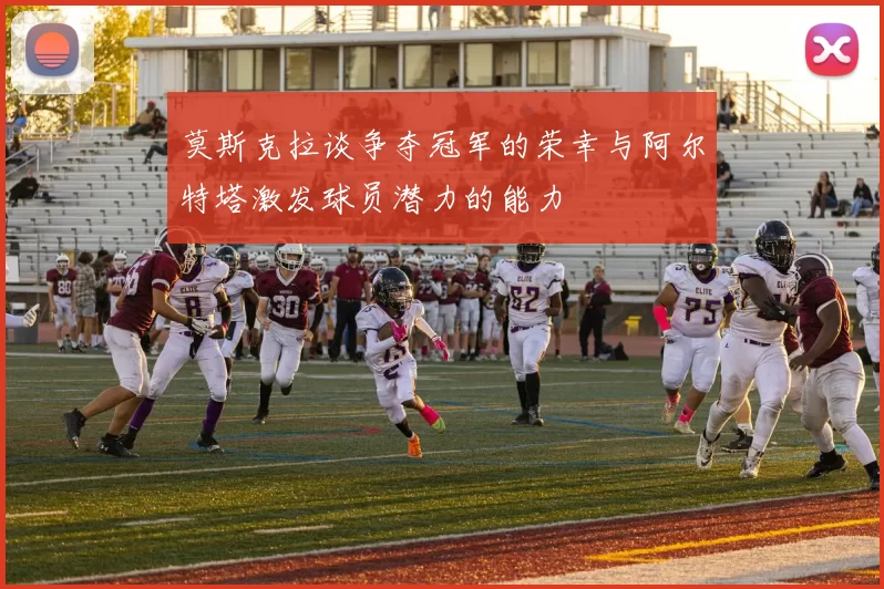 莫斯克拉谈争夺冠军的荣幸与阿尔特塔激发球员潜力的能力