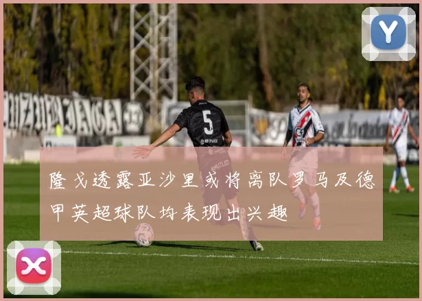 隆戈透露亚沙里或将离队罗马及德甲英超球队均表现出兴趣