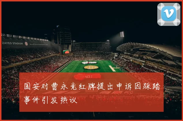 国安对曹永竞红牌提出申诉因踩踏事件引发热议