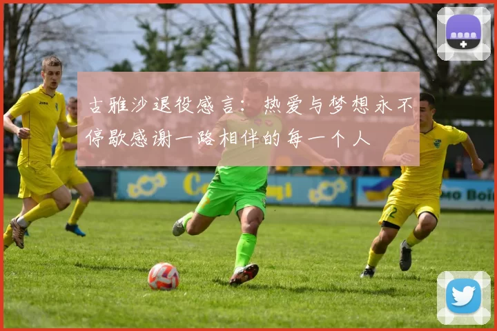 古雅沙退役感言：热爱与梦想永不停歇感谢一路相伴的每一个人