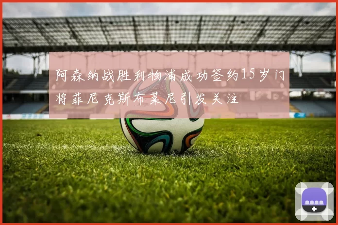 阿森纳战胜利物浦成功签约15岁门将菲尼克斯布莱尼引发关注