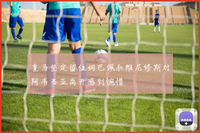 皇马坚定留住姆巴佩和维尼修斯对阿韦洛亚离开感到惋惜