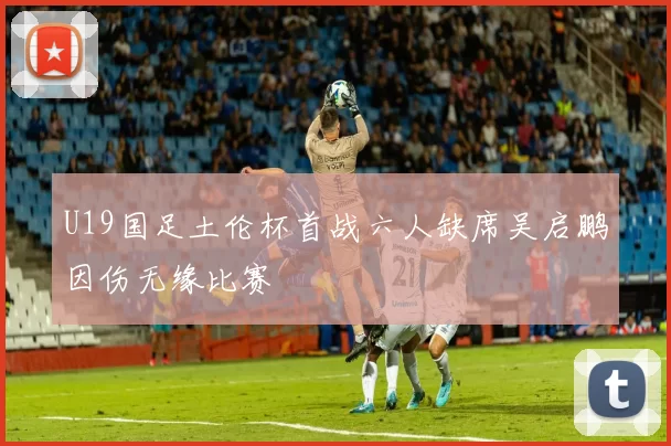 U19国足土伦杯首战六人缺席吴启鹏因伤无缘比赛