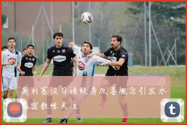 奥利塞谈日语纹身改善概念引发水晶宫教练关注