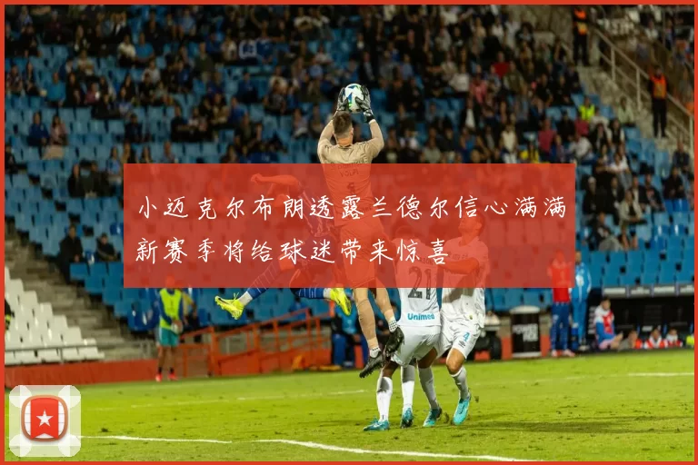 小迈克尔布朗透露兰德尔信心满满新赛季将给球迷带来惊喜
