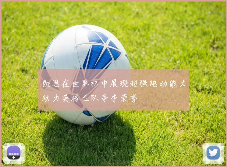 凯恩在世界杯中展现超强跑动能力助力英格兰队争夺荣誉