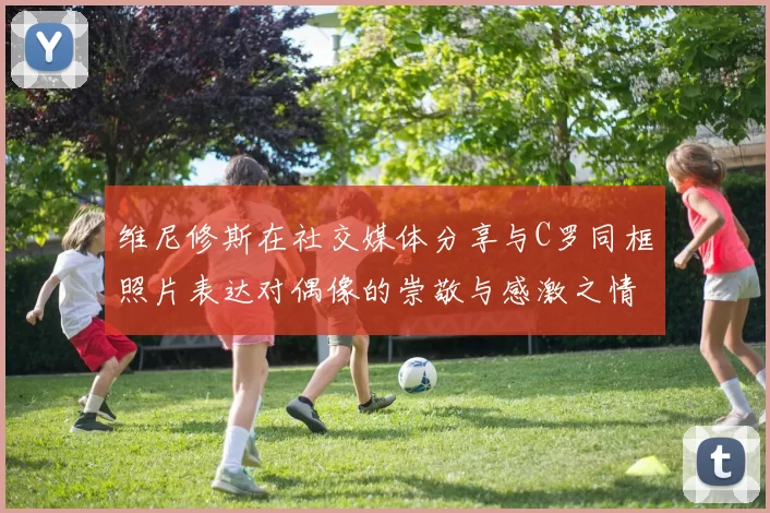 维尼修斯在社交媒体分享与C罗同框照片表达对偶像的崇敬与感激之情