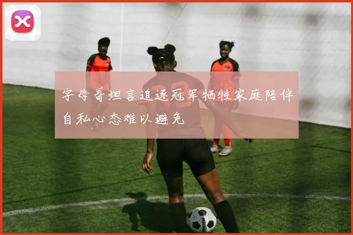 字母哥坦言追逐冠军牺牲家庭陪伴自私心态难以避免