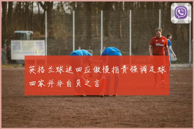 英格兰球迷回应傲慢指责强调足球回家并非自负之言