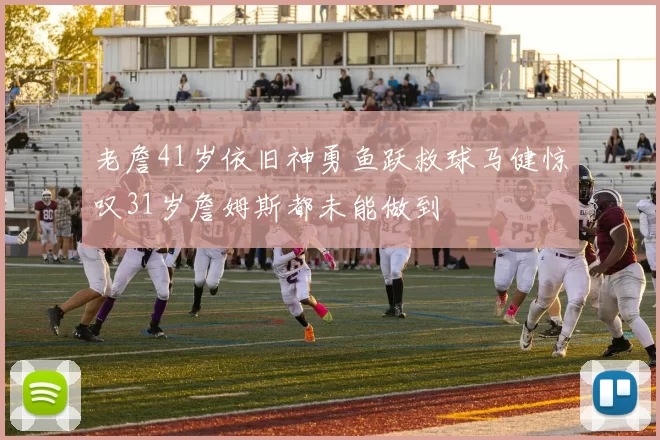 老詹41岁依旧神勇鱼跃救球马健惊叹31岁詹姆斯都未能做到