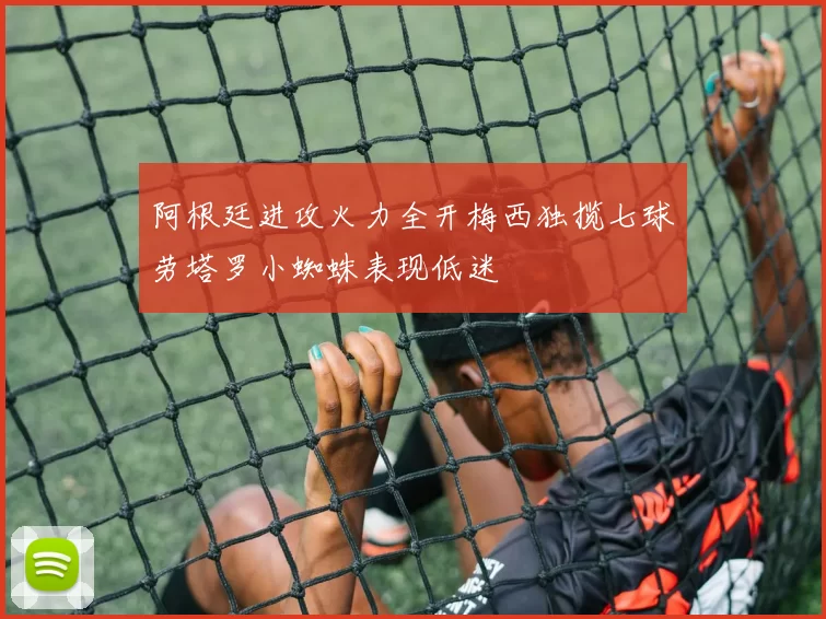 阿根廷进攻火力全开梅西独揽七球劳塔罗小蜘蛛表现低迷