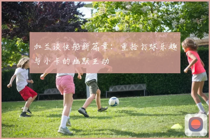 加兰谈快船新篇章：重拾打球乐趣与小卡的幽默互动