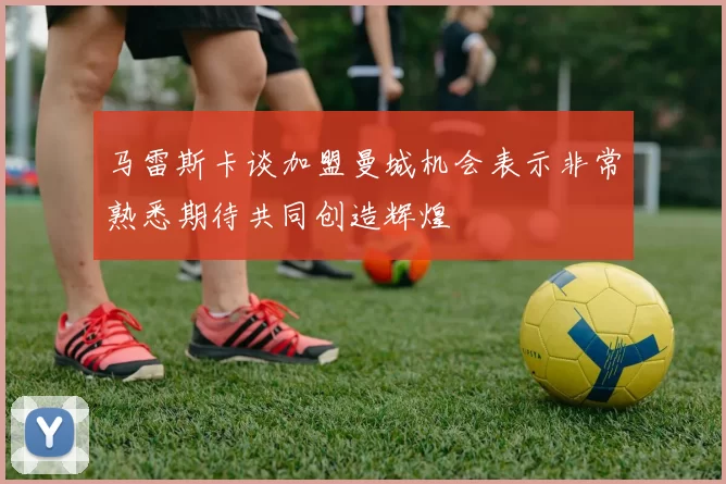 马雷斯卡谈加盟曼城机会表示非常熟悉期待共同创造辉煌