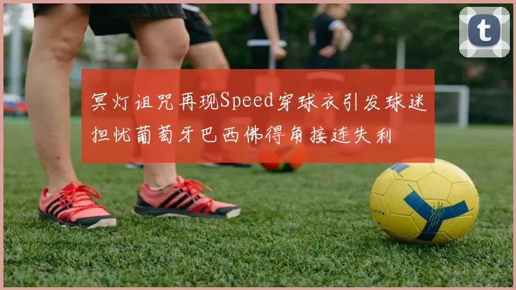 冥灯诅咒再现Speed穿球衣引发球迷担忧葡萄牙巴西佛得角接连失利