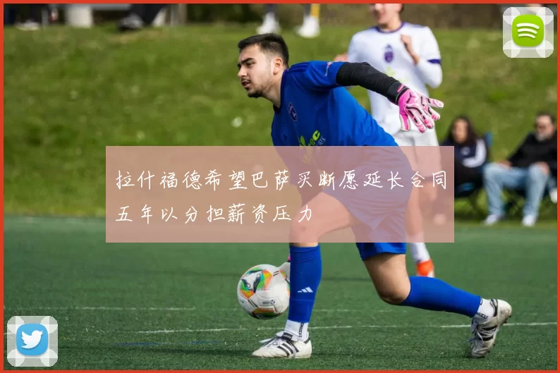 拉什福德希望巴萨买断愿延长合同五年以分担薪资压力
