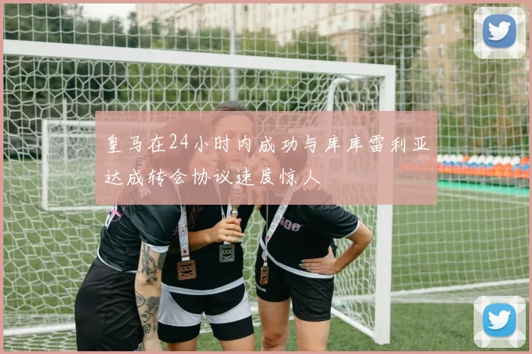 皇马在24小时内成功与库库雷利亚达成转会协议速度惊人