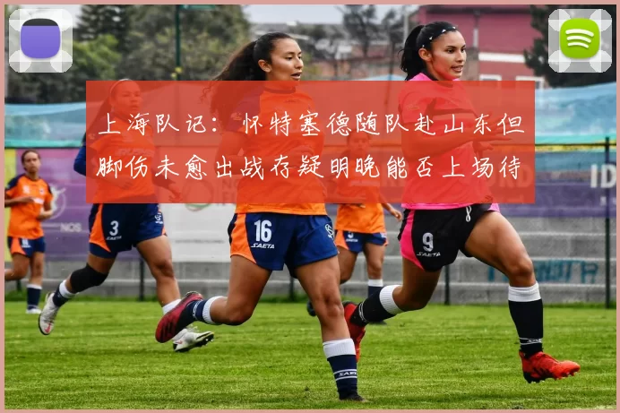 上海队记：怀特塞德随队赴山东但脚伤未愈出战存疑明晚能否上场待定
