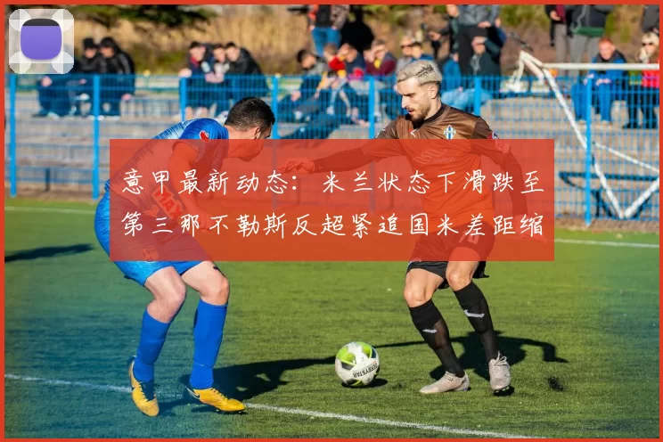 意甲最新动态：米兰状态下滑跌至第三那不勒斯反超紧追国米差距缩小至七分
