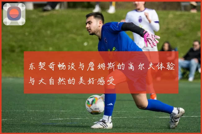 东契奇畅谈与詹姆斯的高尔夫体验与大自然的美好感受