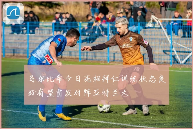 乌尔比希今日亮相拜仁训练状态良好有望首发对阵亚特兰大