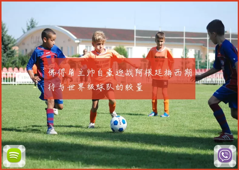 佛得角主帅自豪迎战阿根廷梅西期待与世界级球队的较量