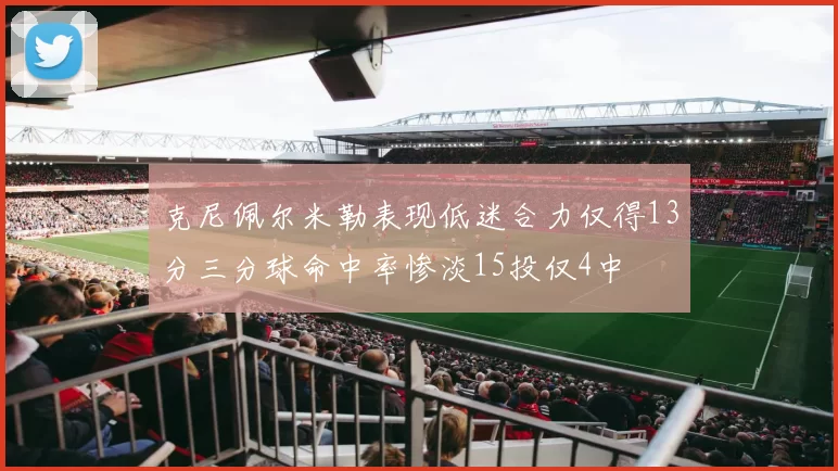 克尼佩尔米勒表现低迷合力仅得13分三分球命中率惨淡15投仅4中