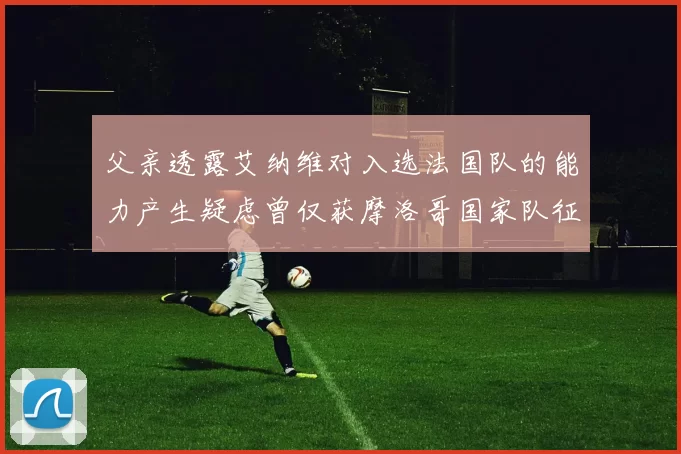 父亲透露艾纳维对入选法国队的能力产生疑虑曾仅获摩洛哥国家队征召