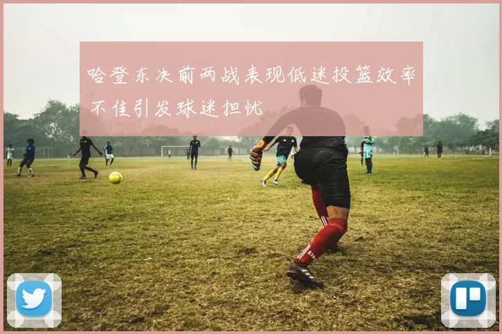 哈登东决前两战表现低迷投篮效率不佳引发球迷担忧