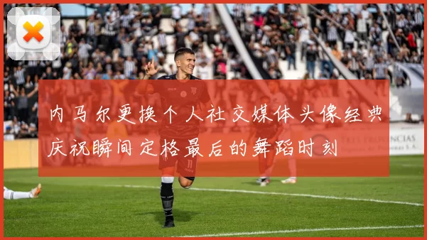 内马尔更换个人社交媒体头像经典庆祝瞬间定格最后的舞蹈时刻