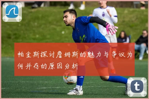 帕金斯探讨詹姆斯的魅力与争议为何并存的原因分析