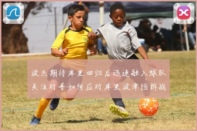 波杰期待库里回归后迅速融入球队关注对手如何应对库里波津挡拆战术