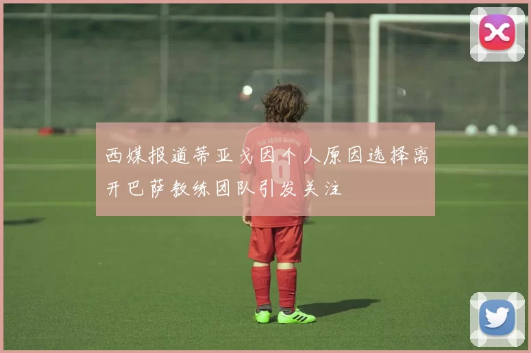 西媒报道蒂亚戈因个人原因选择离开巴萨教练团队引发关注